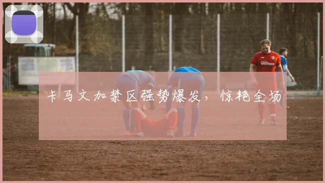 卡马文加禁区强势爆发，惊艳全场