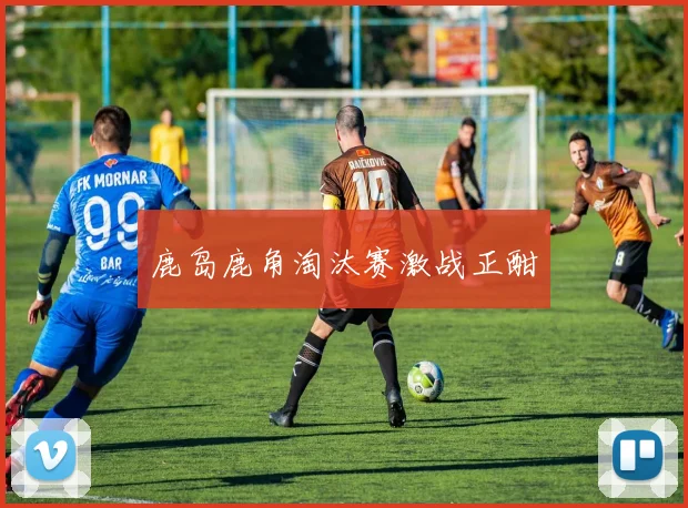 鹿岛鹿角淘汰赛激战正酣