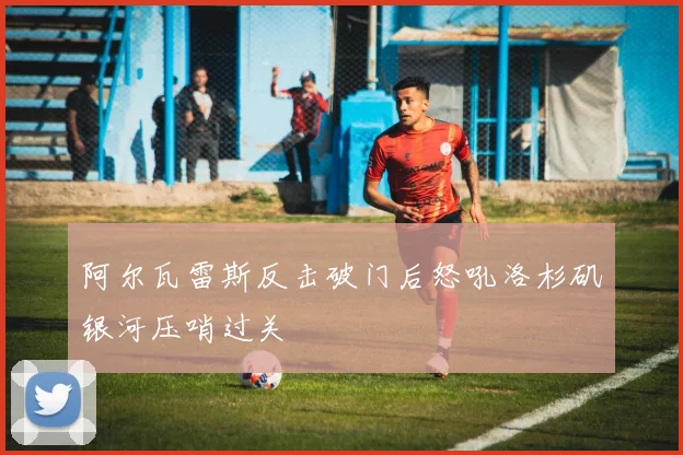 阿尔瓦雷斯反击破门后怒吼洛杉矶银河压哨过关