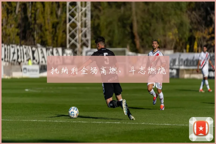 托纳利全场高燃，斗志燃烧