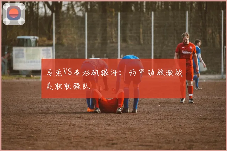 马竞VS洛杉矶银河：西甲劲旅激战美职联强队