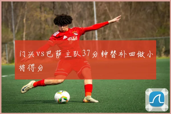门兴vs巴萨主队37分钟替补回做小将得分