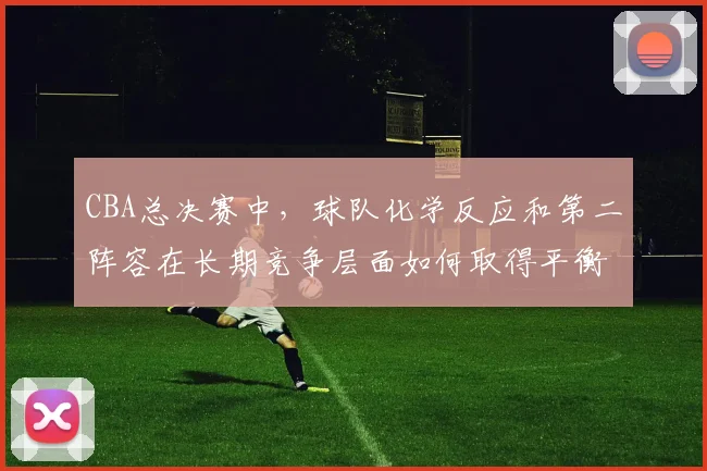 CBA总决赛中,球队化学反应和第二阵容在长期竞争层面如何取得平衡