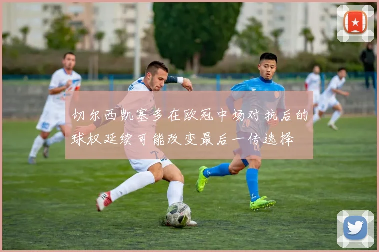 切尔西凯塞多在欧冠中场对抗后的球权延续可能改变最后一传选择