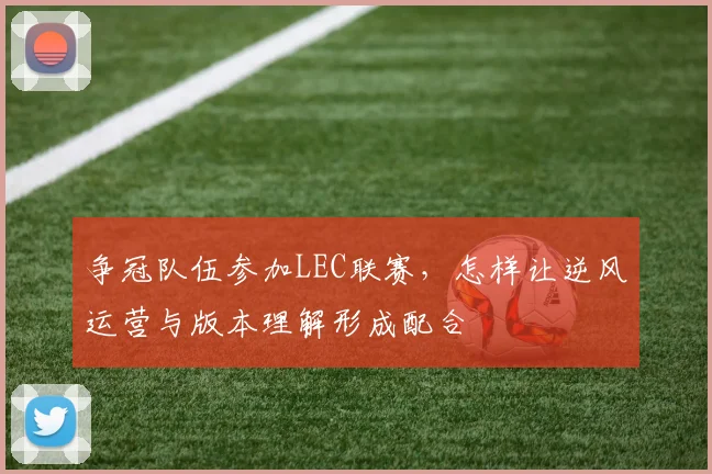 争冠队伍参加LEC联赛,怎样让逆风运营与版本理解形成配合