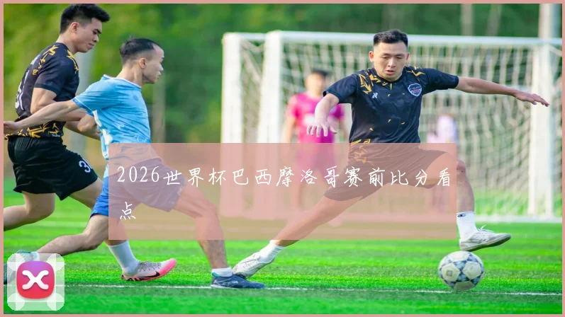 2026世界杯巴西摩洛哥赛前比分看点