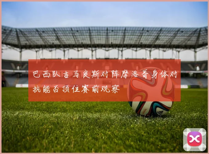 巴西队吉马良斯对阵摩洛哥身体对抗能否顶住赛前观察