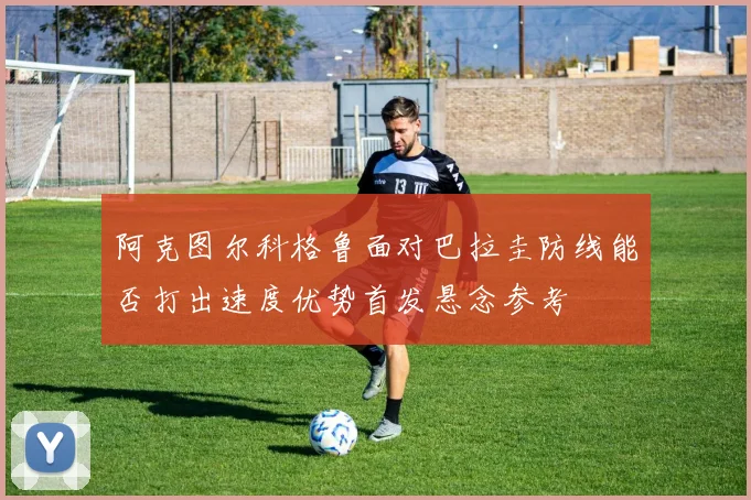 阿克图尔科格鲁面对巴拉圭防线能否打出速度优势首发悬念参考