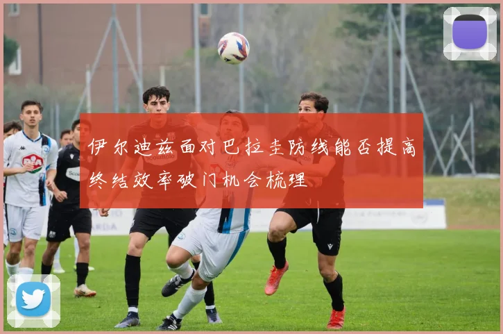 伊尔迪兹面对巴拉圭防线能否提高终结效率破门机会梳理