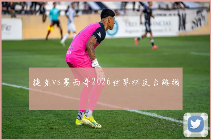 捷克vs墨西哥2026世界杯反击路线