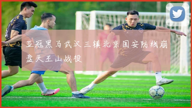 亚冠黑马武汉三镇北京国安防线崩盘天王山战役
