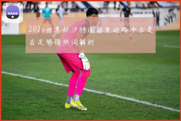 2026世界杯沙特谢赫里边路冲击是否足够强热词解析