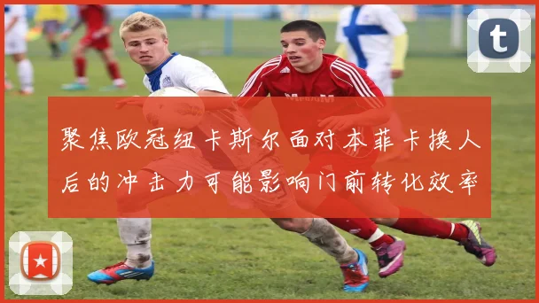 聚焦欧冠纽卡斯尔面对本菲卡换人后的冲击力可能影响门前转化效率