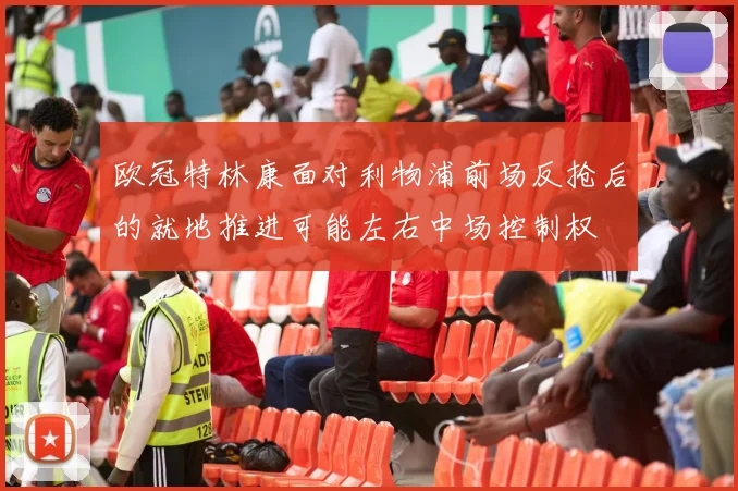 欧冠特林康面对利物浦前场反抢后的就地推进可能左右中场控制权