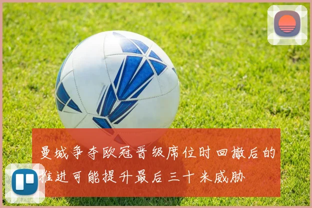 曼城争夺欧冠晋级席位时回撤后的推进可能提升最后三十米威胁