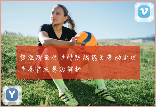 努涅斯面对沙特防线能否带动进攻节奏首发悬念解析