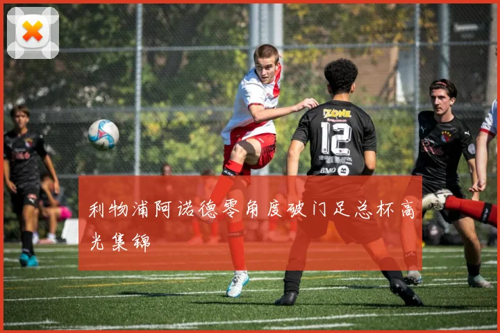 利物浦阿诺德零角度破门足总杯高光集锦