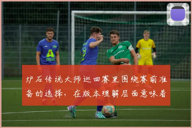 炉石传说大师巡回赛里围绕赛前准备的选择，在版本理解层面意味着什么