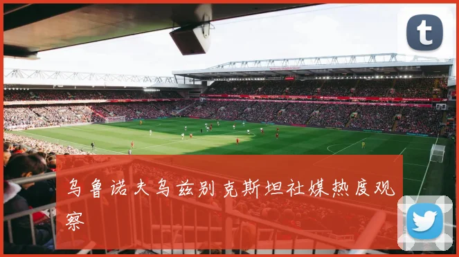 乌鲁诺夫乌兹别克斯坦社媒热度观察