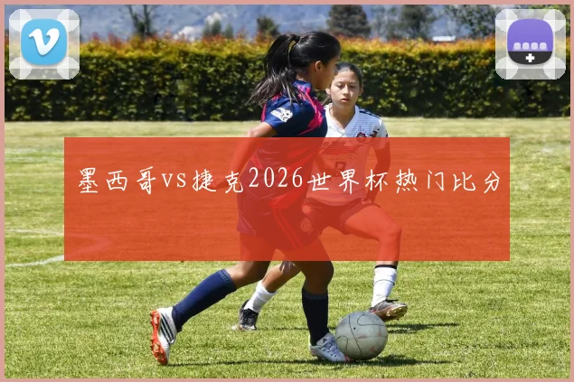 墨西哥vs捷克2026世界杯热门比分