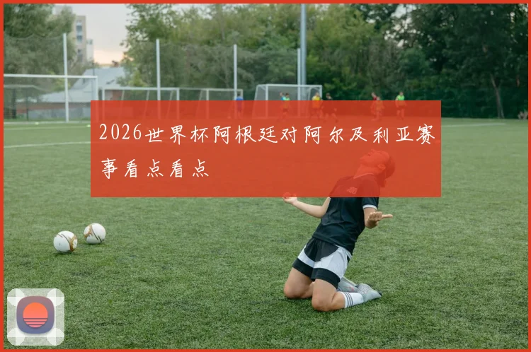 2026世界杯阿根廷对阿尔及利亚赛事看点看点